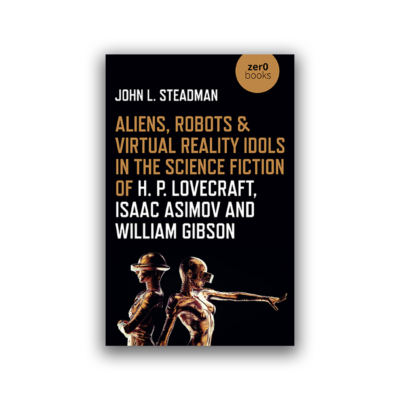 Aliens, Robots & Virtual Reality Idols in the Science Fiction of H. P. Lovecraft, Isaac Asimov and William Gibson by John L. Steadman